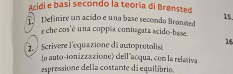 Acidi e basi secondo la teoria di Brønsted
15. 
1. Definire un acido e una base secondo Brønsted 
e che cos’è una coppia coniugata acido-base. 
16 
2. Scrivere l’equazione di autoprotolisi 
(o auto-ionizzazione) dell’acqua, con la relativa 
espressione della costante di equilibrio.