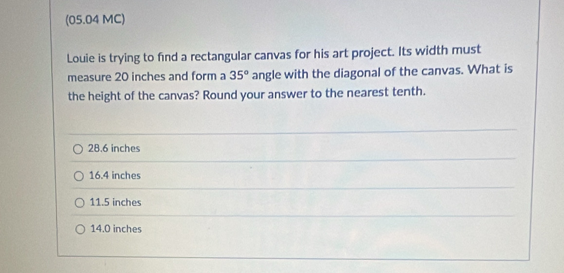 (05.04 MC)
Louie is trying to find a rectangular canvas for his art project. Its width must
measure 20 inches and form a 35° angle with the diagonal of the canvas. What is
the height of the canvas? Round your answer to the nearest tenth.
28.6 inches
16.4 inches
11.5 inches
14.0 inches