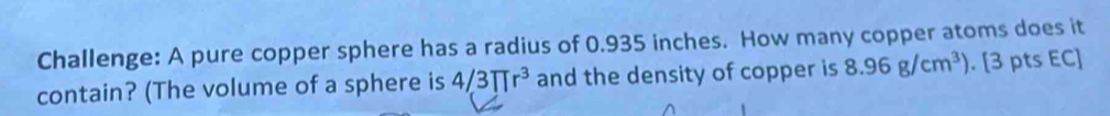 Challenge: A pure copper sphere has a radius of 0.935 inches. How many copper atoms does it 
contain? (The volume of a sphere is 4/3π r^3 and the density of copper is 8.96g/cm^3). [3 pts EC]