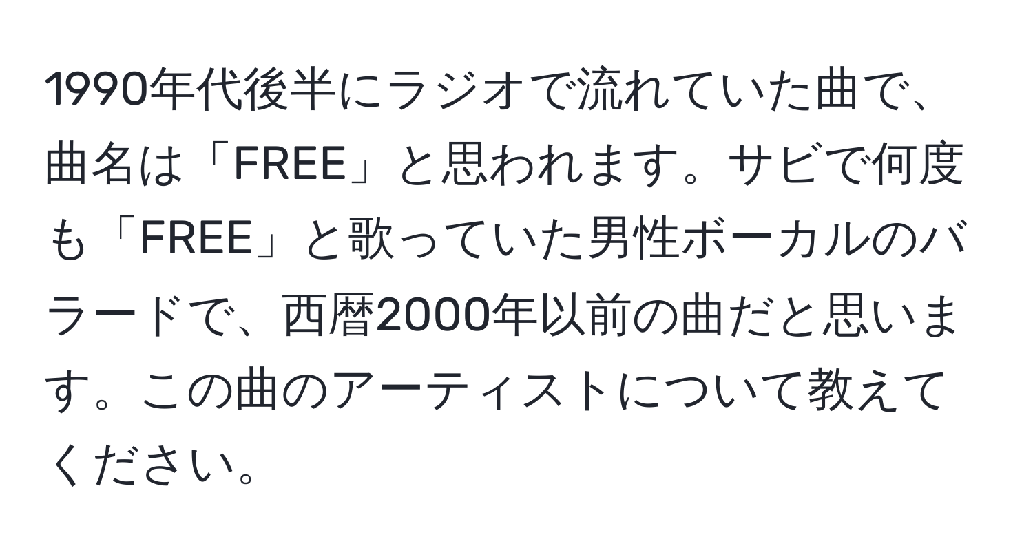 1990年代後半にラジオで流れていた曲で、曲名は「FREE」と思われます。サビで何度も「FREE」と歌っていた男性ボーカルのバラードで、西暦2000年以前の曲だと思います。この曲のアーティストについて教えてください。