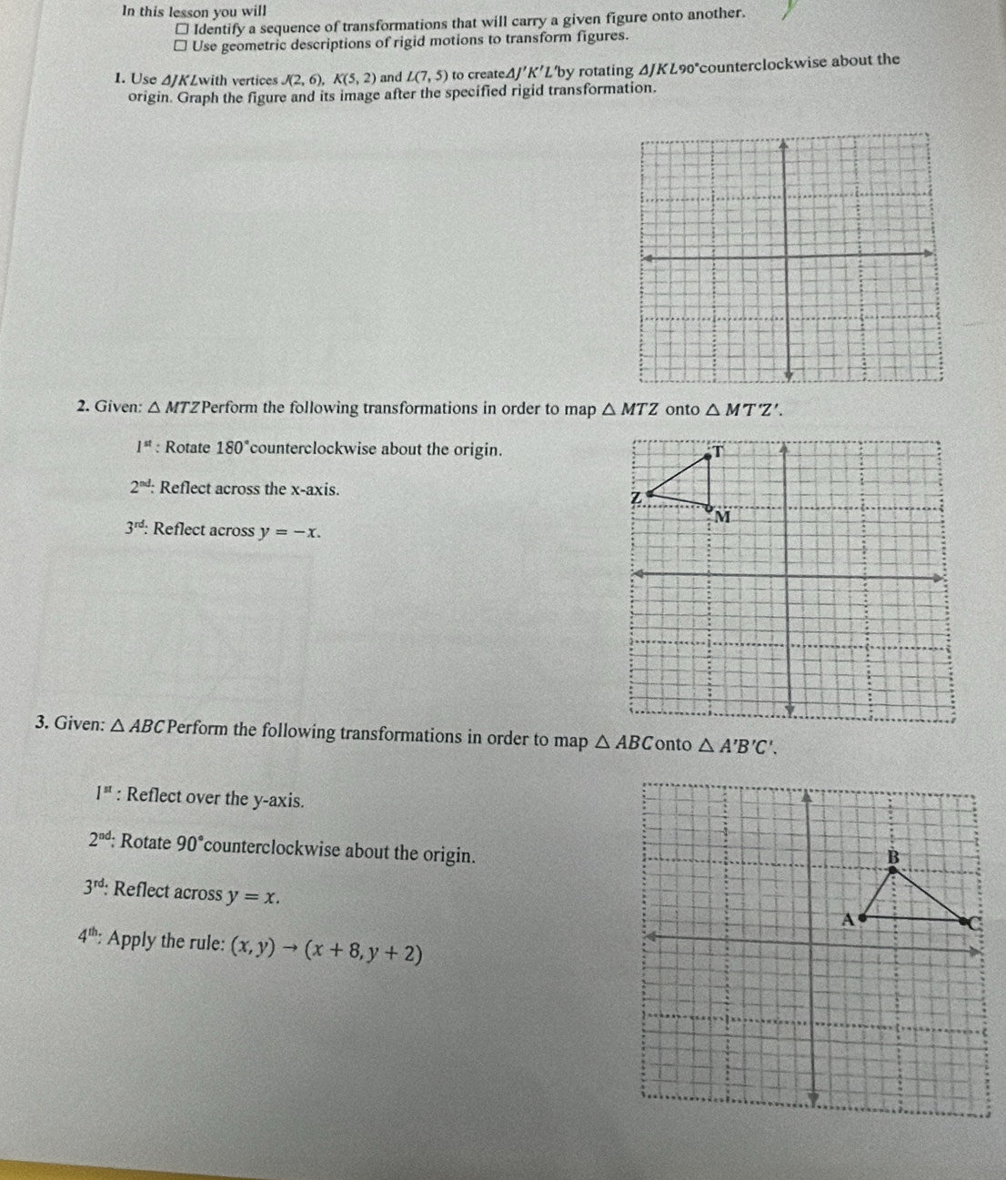 In this lesson you will 
* Identify a sequence of transformations that will carry a given figure onto another. 
* Use geometric descriptions of rigid motions to transform figures. 
1. Use ΔJKLwith vertices J(2,6), K(5,2) and L(7,5) to createΔ/ 'K'L Lby rotating ΔJKL90°counterclockwise about the 
origin. Graph the figure and its image after the specified rigid transformation. 
2. Given: △ MTZ *Perform the following transformations in order to map △ MTZ onto △ MT'M'Z'.
1^(st) : Rotate 180° counterclockwise about the origin.
2^(nd) : Reflect across the x-axis.
3^(rd) Reflect across y=-x. 
3. Given: △ ABC Perform the following transformations in order to map △ ABC onto △ A'B'C'.
1^(st) : Reflect over the y-axis.
2^(nd); Rotate 90° counterclockwise about the origin.
3^(rd) : Reflect across y=x.
4^(th) : Apply the rule: (x,y)to (x+8,y+2)