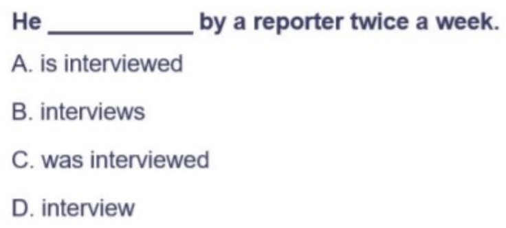 He _by a reporter twice a week.
A. is interviewed
B. interviews
C. was interviewed
D. interview