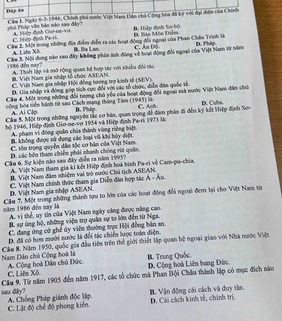 Ngà
phủ Pháp văn bản nào sau đây?
A. Hiệp định Giơ-ne-vơ. B. Hiệp định Sơ-bộ.
C. Hiệp định Pa-ri. D. Bàn Môn Điếm.
Câu 2. Một trong những địa điểm diễn ra các hoạt động đối ngoại của Phan Châu Trinh là
A. Liên Xô. B. Ba Lan. C. Ấn Độ. D. Pháp.
Câu 3. Nội dung nào sau đây không phản ánh đúng về hoạt động đối ngoại của Việt Nam từ năm
1986 đến nay?
A. Thiết lập và mở rộng quan hệ hợp tác với nhiều đối tác.
B. Việt Nam gia nhập tổ chức ASEAN.
C. Việt Nam gia nhập Hội đồng tương trợ kinh tế (SEV).
D. Gia nhập và đóng góp tích cực đối với các tổ chức, diễn đàn quốc tế.
Câu 4. Một trong những đối tượng chủ yếu của hoạt động đối ngoại mà nước Việt Nam dân chủ
cộng hòa tiến hành từ sau Cách mạng tháng Tám (1945) là:
A. Ai Cập. B. Pháp. C. Anh. D. Cuba.
Câu 5. Một trong những nguyên tắc cơ bản, quan trọng để đàm phán đi đến ký kết Hiệp định Sơ-
bộ 1946, Hiệp định Giơ-ne-vơ 1954 và Hiệp định Pa-ri 1973 là:
A. phạm vi đóng quân chia thành vùng riêng biệt.
B. không được sử dụng các loại vũ khí hủy diệt.
C. tôn trọng quyền dân tộc cơ bản của Việt Nam.
D. các bên tham chiến phải nhanh chóng rút quân.
Câu 6. Sự kiện nào sau đây diễn ra năm 1995?
A. Việt Nam tham gia kí kết Hiệp định hoà bình Pa-ri về Cam-pu-chia.
B. Việt Nam đảm nhiệm vai trò nước Chủ tịch ASEAN.
C. Việt Nam chính thức tham gia Diễn đàn hợp tác Á - Âu.
D. Việt Nam gia nhập ASEAN.
Câu 7. Một trong những thành tựu to lớn của các hoạt động đối ngoại đem lại cho Việt Nam từ
năm 1986 đến nay là
A. vị thế, uy tín của Việt Nam ngày cảng được nâng cao.
B. sự ủng hộ, những viện trợ quân sự to lớn đến từ Nga.
C. đang ứng cử ghế ủy viên thường trực Hội đồng bản an.
D. đã có hơn mười nước là đối tác chiến lược toàn diện.
Câu 8. Năm 1950, quốc gia đầu tiên trên thế giới thiết lập quan hệ ngoại giao với Nhà nước Việt
Nam Dân chủ Cộng hoà là
A. Cộng hoà Dân chủ Đức. B. Trung Quốc.
C. Liên Xô. D. Cộng hoà Liên bang Đức.
Câu 9. Từ năm 1905 đến năm 1917, các tổ chức mà Phan Bội Châu thành lập có mục đích nào
sau đây?
A. Chống Pháp giành độc lập. B. Vận động cải cách và duy tân.
C. Lật độ chế độ phong kiến. D. Cải cách kinh tế, chính trị.