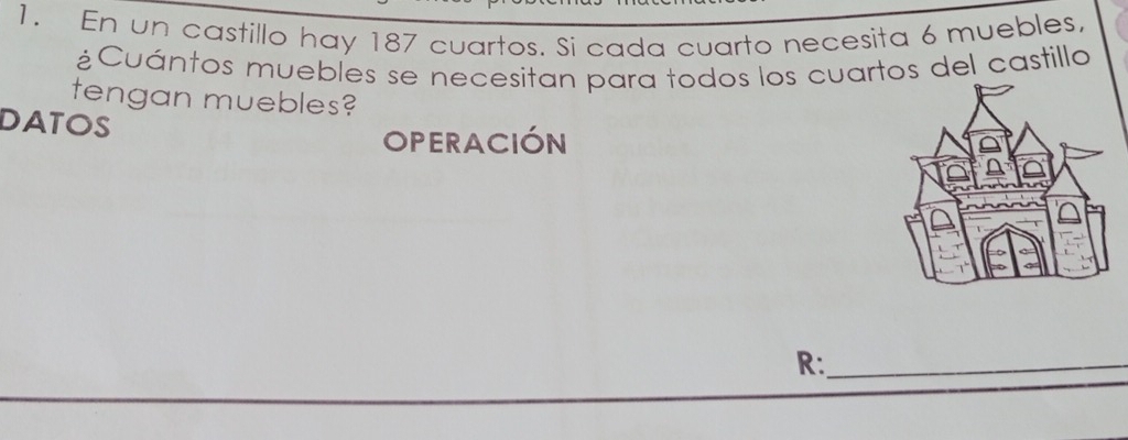 En un castillo hay 187 cuartos. Si cada cuarto necesita 6 muebles, 
¿Cuántos muebles se necesitan para todos los cuartos del castillo 
tengan muebles? 
DATOS 
OPERACIÓN 
R:_