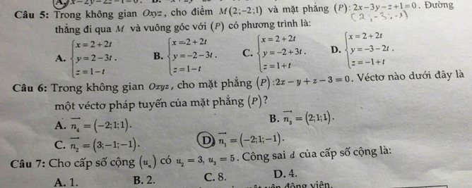 x-2y-2z-1=0
Câu 5: Trong không gian Oxyz, cho điểm M(2;-2;1) và mặt phẳng (P): 2x-3y-z+1=0. Đường
thẳng đi qua M và vuông góc với (P) có phương trình là:
A. beginarrayl x=2+2t y=2-3t. z=1-tendarray. B. beginarrayl x=2+2t y=-2-3t. z=1-tendarray. C. beginarrayl x=2+2t y=-2+3t. z=1+tendarray. D. beginarrayl x=2+2t y=-3-2t, z=-1+tendarray.
Câu 6: Trong không gian Ozyz, cho mặt phẳng (P) 2x-y+z-3=0. Véctơ nào dưới đây là
một véctơ pháp tuyến của mặt phẳng (P)?
A. vector n_4=(-2;1;1).
B. vector n_3=(2;1;1).
C. vector n_2=(3;-1;-1). D vector n_1=(-2;1;-1). 
Câu 7: Cho cấp số cộng (u_n) có u_2=3,u_3=5. Công sai # của cấp số cộng là:
A. 1. B. 2. C. 8. D. 4.
đông viên.