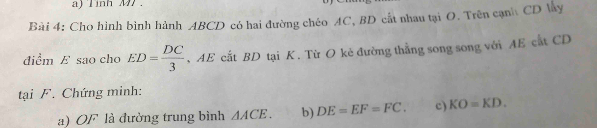 Tinh MT . 
Bài 4: Cho hình bình hành ABCD có hai đường chéo AC, BD cất nhau tại O. Trên cạnh CD lây 
điểm E sao cho ED= DC/3  , AE cắt BD tại K. Từ O kẻ đường thẳng song song với AE cắt CD
tại F. Chứng minh: 
a) OF là đường trung bình △ ACE. b) DE=EF=FC. c) KO=KD.