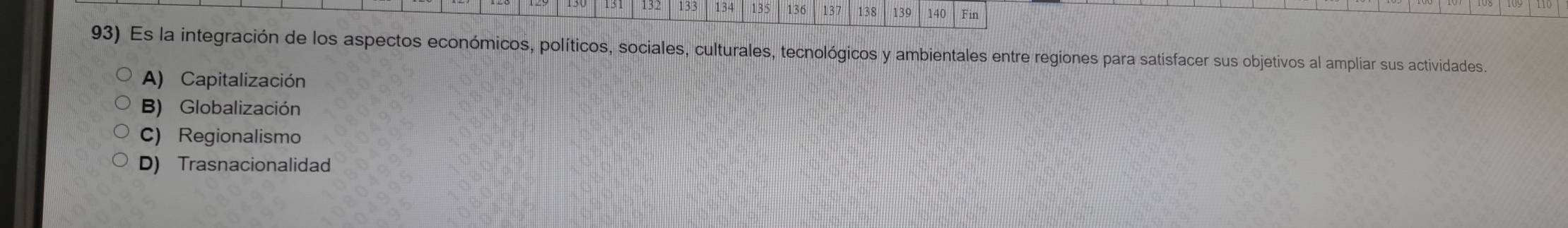 132 133 134 135 136 137 138 139 140 Fin
93) Es la integración de los aspectos económicos, políticos, sociales, culturales, tecnológicos y ambientales entre regiones para satisfacer sus objetivos al ampliar sus actividades.
A) Capitalización
B) Globalización
C) Regionalismo
D) Trasnacionalidad