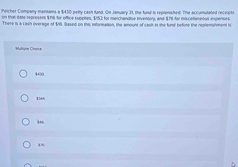 Pelcher Company maintains a $430 petty cash fund. On January 31, the fund is replenished. The accumulated receipts
on that date represent $116 for office supplies, $152 for merchandise inventory, and $76 for miscellaneous expenses.
There is a cash overage of $16. Based on this information, the amount of cash in the fund before the replenishment is:
Multiple Choice
$430.
$344.
$86
$70.