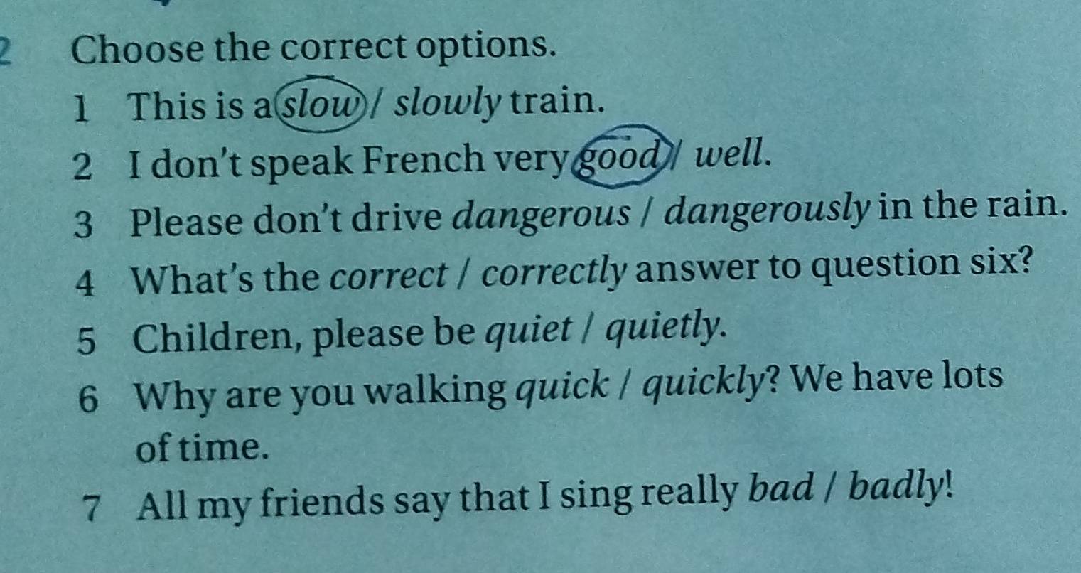 Choose the correct options. 
1 This is a slow / slowly train. 
2 I don’t speak French very good / well. 
3 Please don’t drive dangerous / dangerously in the rain. 
4 What's the correct / correctly answer to question six? 
5 Children, please be quiet / quietly. 
6 Why are you walking quick / quickly? We have lots 
of time. 
7 All my friends say that I sing really bad / badly!