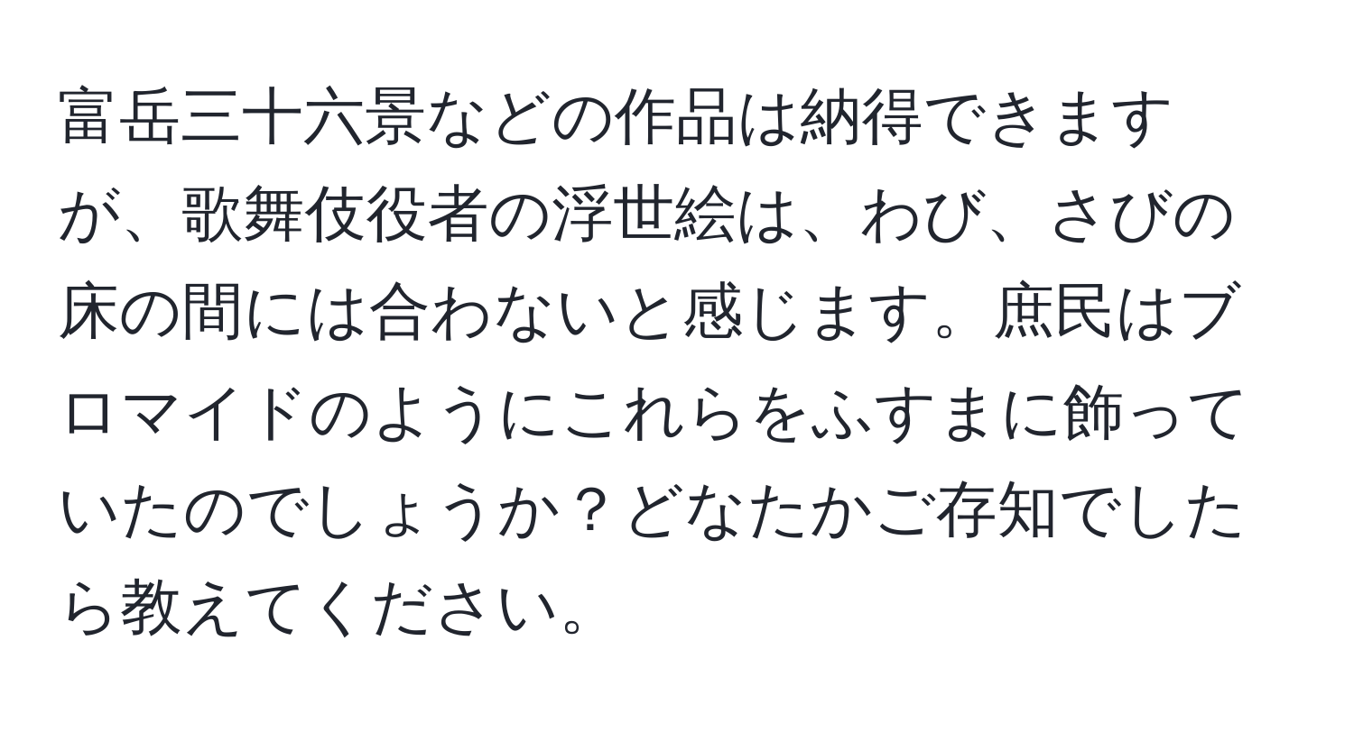 富岳三十六景などの作品は納得できますが、歌舞伎役者の浮世絵は、わび、さびの床の間には合わないと感じます。庶民はブロマイドのようにこれらをふすまに飾っていたのでしょうか？どなたかご存知でしたら教えてください。