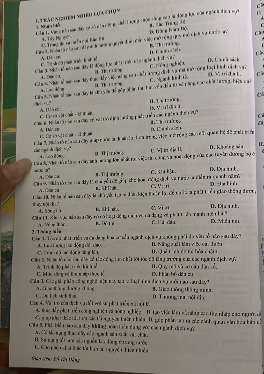 Câ
1. trác nghiệm nhiều lựa chọn
là
B. Bắc Trung Bộ.
A
Câu L. Vùng nào sau đây có số dân đông, chất lượng cuộc sống cao là động lực của ngành địch vự?
1. Nhận biết
C
Đ. Đông Nam Bộ.
Câu
A. Tây Nguyên.
Câu 2. Nhân tổ nào sau đây ảnh hưởng quyết định đến việc mở rộng quy mô dịch vụ nước ta?
C. Trung du và miền núi Bắc Bộ.
B. Thị trường.

Câu
C. Trình độ phát triển kinh tế. D. Chính sách.
A. Dân cư.
Câu 3. Nhân tổ nào sau đây là động lực phát triển các ngành dịch vụ?
D. Chính sách.
A. Dân cư. B. Thị trường. C. Nông nghiệp.
A. Lao động. B. Thị trường. C. Ngành kinh tế,
D. Vị trí địa lí. Câ
Câu 4. Nhân tổ nào sau đây thúc đầy việc nâng cao chất lượng dịch vụ mà mở rộng loại hình dịch vụ?
Câu 5. Nhân tổ nào sau đây là chủ yếu để góp phần thu hút vốn đầu tư và nâng cao chất lượng, hiệu quá
Câ
djch vụ?
A. Dân cư. B. Thị trường.
C. Cơ sở vật chất - kĩ thuật. D. Vị trí địa lí.
Câu 6. Nhân tố nào sau đây có vai trò định hướng phát triển các ngành dịch vụ?
B. Thị trường. C
đâ
A. Dân cư.
C. Cơ sở vật chất - kĩ thuật. D. Chính sách.
Câu 7. Nhân tố nào sau đây giúp nước ta thuận lợi hơn trong việc mở rộng các mối quan hệ để phát triển
các ngành dịch vụ? D. Khoáng sản. II.
A. Lao động. B. Thị trường. C. Vị trí địa lí.
Câu 8. Nhân tố nào sau đây ảnh hưởng lớn nhất tới việc thi công và hoạt động của các tuyến đường bộ ở
nước ta? D. Địa hình.
A. Dân cư. B. Thị trường. C. Khí hậu.
Câu 9. Nhân tố nào sau đây là chủ yếu để giúp cho hoạt động dịch vụ nước ta diễn ra quanh năm?
A. Dân cư. B. Khí hậu. C. Vị trí. D. Địa hình.
Câu 10. Nhân tổ nào sau đây là chủ yếu tạo ra điều kiện thuận lợi để nước ta phát triển giao thông đường
thủy nội địa?
A. Sông hồ. B. Khí hậu. C. Vị trí. D. Địa hình.
Câu 11. Khu vực nào sau đây có có hoạt động dịch vụ da dạng và phát triển mạnh mẽ nhất?
A. Nông thôn. B. Đô thị. C. Hải đảo. D. Miền núi.
2. Thông hiểu
Câu 1. Tốc độ phát triển và đa dạng hóa cơ cấu ngành dịch vụ không phải do yếu tố nào sau đây?
A. Lực lượng lao động dồi dào.  B. Năng suất làm việc cải thiện.
C. Trình độ lao động tăng lên. D. Quá trình đô thị hóa chậm.
Câu 2. Nhân tố nào sau đây có tác động lớn nhất tới tốc độ tăng trưởng của các ngành dịch vụ?
A. Trình độ phát triển kinh tế.  B. Quy mô và cơ cấu dân số.
C. Mức sống và thu nhập thực tế. D. Phân bố dân cư.
Câu 3. Các giải pháp công nghệ hiện nay tạo ra loại hình dịch vụ mới nào sau đây?
A. Giao thông đường không. B. Giao thông thông minh.
C. Du lịch sinh thái.  D. Thương mại nội địa.
Câu 4. Vaí trò của địch vụ đối với sự phát triển xã hội là
A. thúc đầy phát triển công nghiệp và nông nghiệp. B. tạo việc làm và nâng cao thu nhập cho người đã
C. giúp khai thác tốt hơn các tải nguyên thiên nhiên. D. góp phần tạo ra các cảnh quan văn hoá hấp dễ
Câu 5. Phát biểu nào sau đây không hoàn toàn đúng với các ngành dịch vụ?
A. Có tác dụng thúc đầy các ngành sản xuất vật chất.
B. Sử dụng tốt hơn các nguồn lao động ở trong nước.
C. Cho phép khai thác tốt hơn tải nguyên thiên nhiên.
Giáo viên: Đỗ Thị Hằng