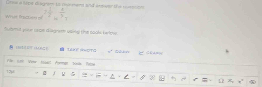 Draw a tape diagram to represent and answer the question 
What fraction of 2 1/2   4/5 
)S 7 
Submit your tape diagramn using the tools below. 
INSERT IMAGE TAKE PHOTO DRAW K craph 
File Edt Vew Insert Format Toois Table 
12pt B I 5 ~ A 1 Ω