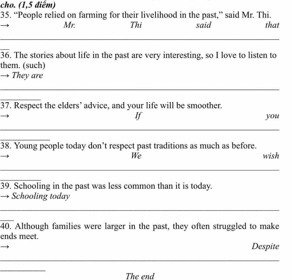 cho. (1,5 điểm) 
35. “People relied on farming for their livelihood in the past,” said Mr. Thi. 
Mr. Thi said that 
_
overline 36. The stories about life in the past are very interesting, so I love to listen to 
them. (such) 
They are 
_ 
_ 
37. Respect the elders’ advice, and your life will be smoother. 
If you 
_ 
_ 
38. Young people today don’t respect past traditions as much as before. 
We wish 
_ 
_ 
39. Schooling in the past was less common than it is today. 
Schooling today 
_ 
_ 
40. Although families were larger in the past, they often struggled to make 
ends meet. 
Despite 
_ 
_ 
The end