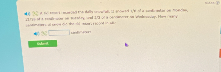 Video ( 
A ski resort recorded the daily snowfall. It snowed 1/6 of a centimeter on Monday,
13/18 of a centimeter on Tuesday, and 2/3 of a centimeter on Wednesday. How many
centimeters of snow did the ski resort record in all?
□ centimeters
Submit