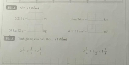 Bải 2 Số? (1 điễm)
0.219I=□ ml 3km74m=□ km
54kg12g=_ □ kg 4m^211cm^2=_ m^2
Bai Tính giá trị của biểu thức. (1 điểm)
2 1/3 *  3/5 +2 1/2 
2 3/4 +1 1/2 * 1 3/5 