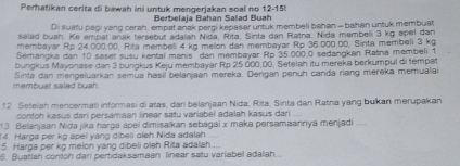 Perhatikan cerita di bawah ini untuk mengerjakan soal no 12 - 15! 
Berbelaja Bahan Salad Buah 
Di suatu pagi yang cerah, empat anak pergi kepasar untuk membeli bahan - bahan untuk membuat 
salad buah. Ke empat anak tersebut adalah Nida, Rita, Sinta dan Ratna. Nida membeli 3 kg apel dan 
membayar Rp 24.000.00, Rira membeli 4 kg melon dan membayar Rp 36.000.00, Sinta membeli 3 kg
Semärgka dan 10 saset susu kental manis dan membayar Rp 35.000.0 sedangkan Ratna membéli 1
bungkus Mayonase dan 3 bungkus Keju membayar Rp 25,000,00, Setelah itu mereka berkumpul di tempat 
membuat saiad buah. Sinta dan mengeluarkan semua hasil belanjaan mereka. Dengan penuh canda riang mereka memualai 
12 Setelah mencermati informasi di atas, dari belanjaan Nida, Rita, Sinta dan Ratna yang bukan merupakan 
contoh kasus dari persamaan linear satu variabel adalah kasus dari 
13 Belanjaan Nidajika harga apel dimisalkan sebagai x maka persamaannya menjadi .... 
14. Harga per kg apel yang dibeli oleh Nida adalah 
5. Harga per kg melon yang dibeli oleh Rita adalah . 
6. Buatlah contoh dari pertidaksamaan linear satu variabel adalah...