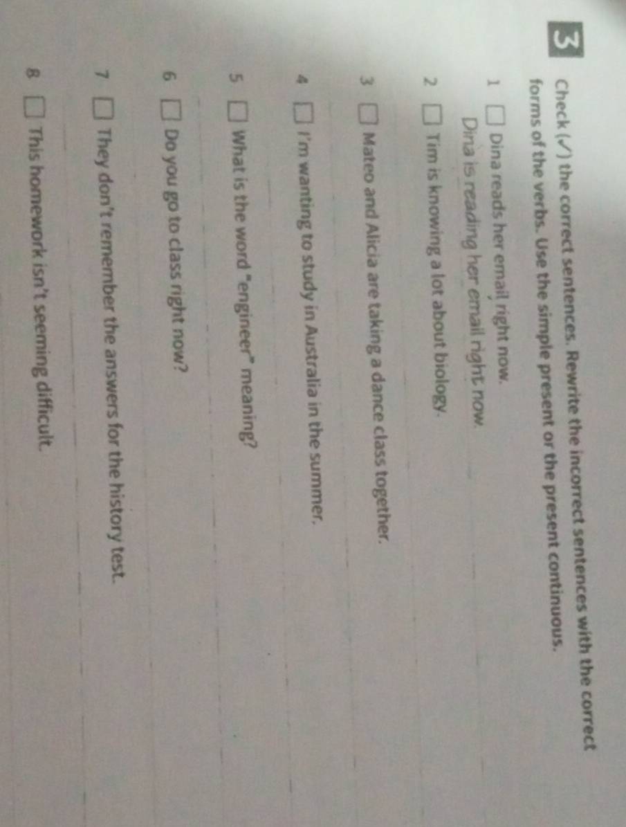 Check (√) the correct sentences. Rewrite the incorrect sentences with the correct 
forms of the verbs. Use the simple present or the present continuous. 
1 Dina reads her email right now. 
Dina is reading her email right now. 
2 Tim is knowing a lot about biology. 
3 Mateo and Alicia are taking a dance class together. 
4 I'm wanting to study in Australia in the summer. 
5 What is the word "engineer” meaning? 
6 Do you go to class right now? 
7 They don't remember the answers for the history test. 
8 This homework isn't seeming difficult.