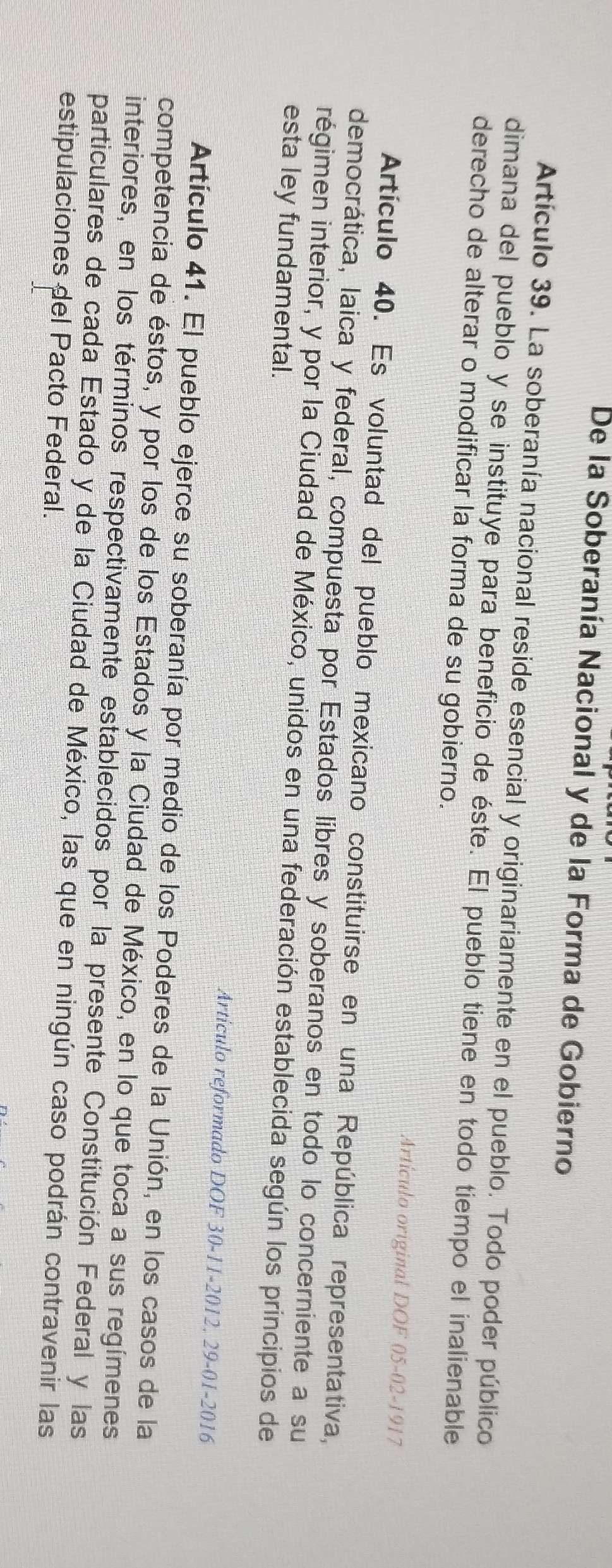 De la Soberanía Nacional y de la Forma de Gobierno 
Artículo 39. La soberanía nacional reside esencial y originariamente en el pueblo. Todo poder público 
dimana del pueblo y se instituye para beneficio de éste. El pueblo tiene en todo tiempo el inalienable 
derecho de alterar o modificar la forma de su gobierno. 
Artículo original DOF 05-02-1917 
Artículo 40. Es voluntad del pueblo mexicano constituirse en una República representativa, 
democrática, laica y federal, compuesta por Estados líbres y soberanos en todo lo concerniente a su 
régimen interior, y por la Ciudad de México, unidos en una federación establecida según los principios de 
esta ley fundamental. 
Artículo reformado DOF 30-11-2012, 29-01-2016 
Artículo 41. El pueblo ejerce su soberanía por medio de los Poderes de la Unión, en los casos de la 
competencia de éstos, y por los de los Estados y la Ciudad de México, en lo que toca a sus regímenes 
interiores, en los términos respectivamente establecidos por la presente Constitución Federal y las 
particulares de cada Estado y de la Ciudad de México, las que en ningún caso podrán contravenir las 
estipulaciones del Pacto Federal.