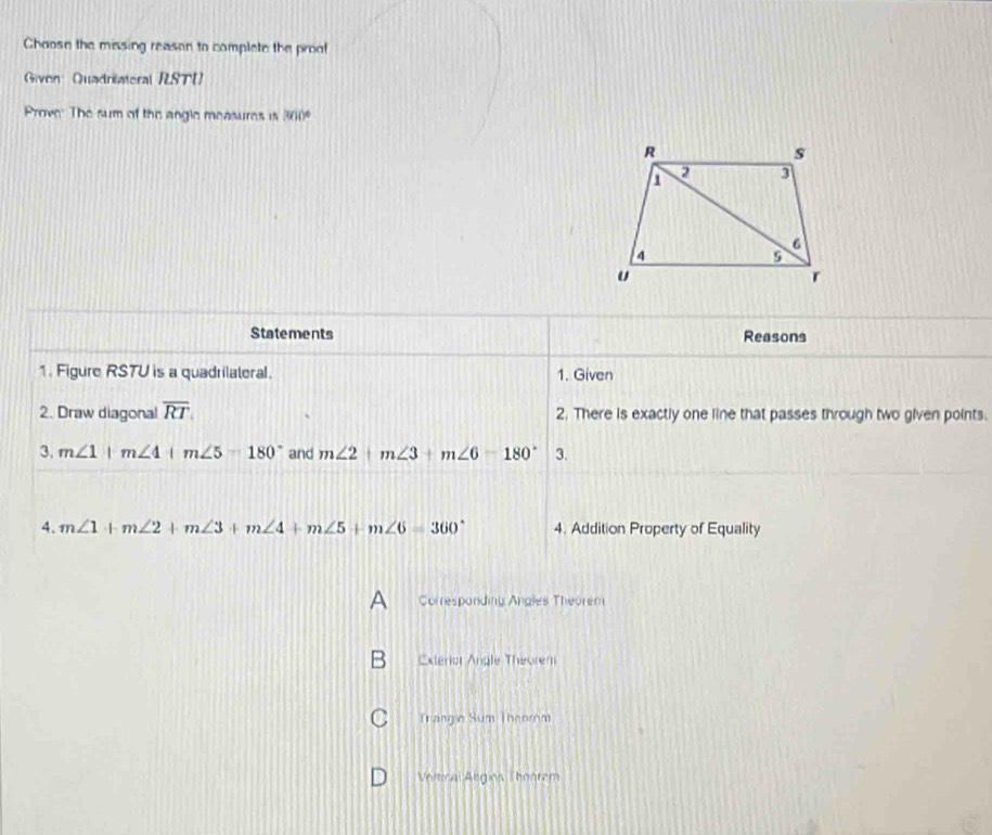 Choose the missing reason to complete the proof
Givon Quadrilateral RST
Prove' The sum of the angle measures is 300°
Statements Reasons
1. Figure RSTU is a quadrilateral. 1. Given
2. Draw diagonal overline RT 2. There is exactly one line that passes through two given points.
3. m∠ 1+m∠ 4+m∠ 5=180° and m∠ 2+m∠ 3+m∠ 6=180° 3.
4. m∠ 1+m∠ 2+m∠ 3+m∠ 4+m∠ 5+m∠ 6=360° 4. Addition Property of Equality
Corresponding Angles Theorem
Exterior Angle Theorem
Trangio Sum Theorom
Vortical Angios Thoorem