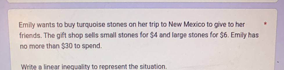 Emily wants to buy turquoise stones on her trip to New Mexico to give to her * 
friends. The gift shop sells small stones for $4 and large stones for $6. Emily has 
no more than $30 to spend. 
Write a linear inequality to represent the situation.