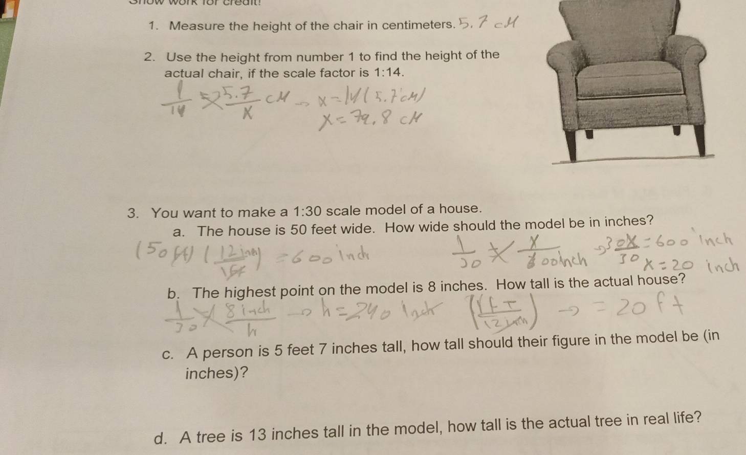 Measure the height of the chair in centimeters. 
2. Use the height from number 1 to find the height of the 
actual chair, if the scale factor is 1:14. 
3. You want to make a 1:30 scale model of a house. 
a. The house is 50 feet wide. How wide should the model be in inches? 
b. The highest point on the model is 8 inches. How tall is the actual house? 
c. A person is 5 feet 7 inches tall, how tall should their figure in the model be (in
inches)? 
d. A tree is 13 inches tall in the model, how tall is the actual tree in real life?