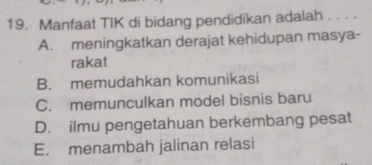 Manfaat TIK di bidang pendidikan adalah . . . .
A. meningkatkan derajat kehidupan masya-
rakat
B. memudahkan komunikasi
C. memunculkan model bisnis baru
D. ilmu pengetahuan berkembang pesat
E. menambah jalinan relasi