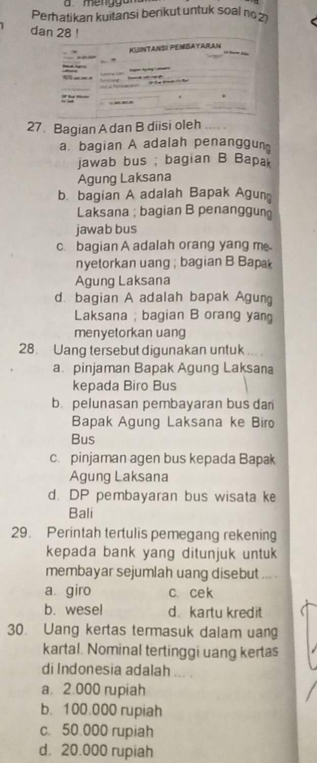 a meng g an
Perhatikan kuitansi berikut untuk soal no 27
dan 28!
KUINTANSI PEMBAYARAN

3

27. Bagian A dan B diisi oleh
a. bagian A adalah penanggun
jawab bus ; bagian B Bapak
Agung Laksana
b bagian A adalah Bapak Agun
Laksana ; bagian B penanggun
jawab bus
c. bagian A adalah orang yang m
nyetorkan uang ; bagian B Bapak
Agung Laksana
d. bagian A adalah bapak Agung
Laksana ; bagian B orang yang
menyetorkan uang
28. Uang tersebut digunakan untuk ... .
a pinjaman Bapak Agung Laksana
kepada Biro Bus
b. pelunasan pembayaran bus dan
Bapak Agung Laksana ke Biro
Bus
c. pinjaman agen bus kepada Bapak
Agung Laksana
d. DP pembayaran bus wisata ke
Bali
29. Perintah tertulis pemegang rekening
kepada bank yang ditunjuk untuk
membayar sejumlah uang disebut ,.. .
a giro c. cek
b. wesel d. kartu kredit
30. Uang kertas termasuk dalam uang
kartal. Nominal tertinggi uang kertas
di Indonesia adalah ... .
a. 2.000 rupiah
b. 100.000 rupiah
c. 50.000 rupiah
d. 20.000 rupiah