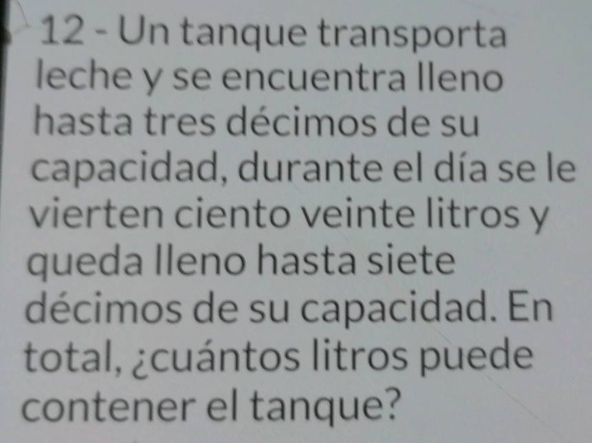 Un tanque transporta 
leche y se encuentra lleno 
hasta tres décimos de su 
capacidad, durante el día se le 
vierten ciento veinte litros y 
queda Ileno hasta siete 
décimos de su capacidad. En 
total, ¿cuántos litros puede 
contener el tanque?