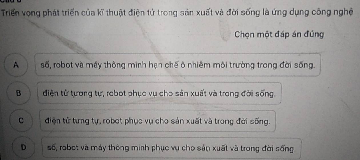 Triển vọng phát triển của kĩ thuật điện tử trong sản xuất và đời sống là ứng dụng công nghệ
Chọn một đáp án đúng
A số, robot và máy thông minh hạn chế ô nhiễm môi trường trong đời sống.
B điện tử tương tự, robot phục vụ cho sản xuất và trong đời sống.
C điện tử tưng tự, robot phục vụ cho sản xuất và trong đời sống.
D số, robot và máy thông minh phục vụ cho sản xuất và trong đời sống.