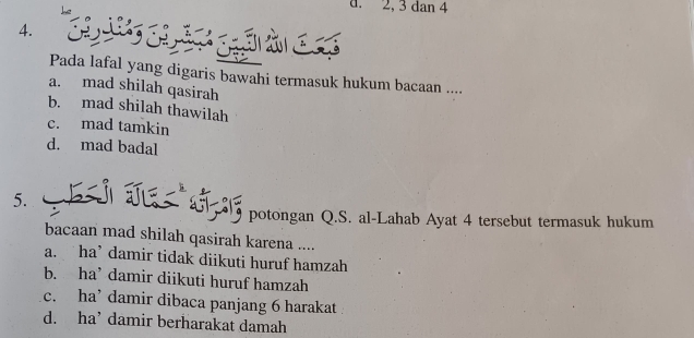 2, 3 dan 4
4.
p à c 
Pada lafal yang digaris bawahi termasuk hukum bacaan ....
a. mad shilah qasirah
b. mad shilah thawilah
c. mad tamkin
d. mad badal
5.
potongan Q.S. al-Lahab Ayat 4 tersebut termasuk hukum
bacaan mad shilah qasirah karena ....
a. ha’ damir tidak diikuti huruf hamzah
b. ha’ damir diikuti huruf hamzah
c. ha’ damir dibaca panjang 6 harakat
d. ha’ damir berharakat damah