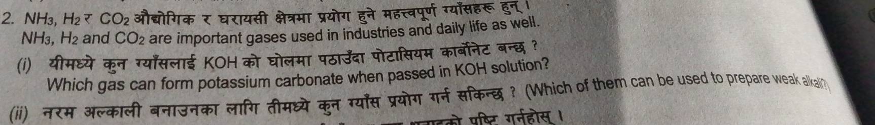 NH₃, H_2 औद्योगिक र घरायसी क्षेत्रमा प्रयोग हुने महत्त्वपूर्ण ग्याँसहरू हुन् ।
NH_3, H_2 and CO_2 are important gases used in industries and daily life as well. 
(i) यीमध्ये कुन ग्याँसलाई KOH को घोलमा पठाउँदा पोटासियम कार्बोनेट बन्छ ? 
Which gas can form potassium carbonate when passed in KOH solution? 
(ii) नरम अल्काली बनाउनका लागि तीमध्ये कुन ग्यास प्रयोग गर्न सिकिन्छ ? (Which of them can be used to prepare weak alkali? 
को पष्टि गर्नहोस ।