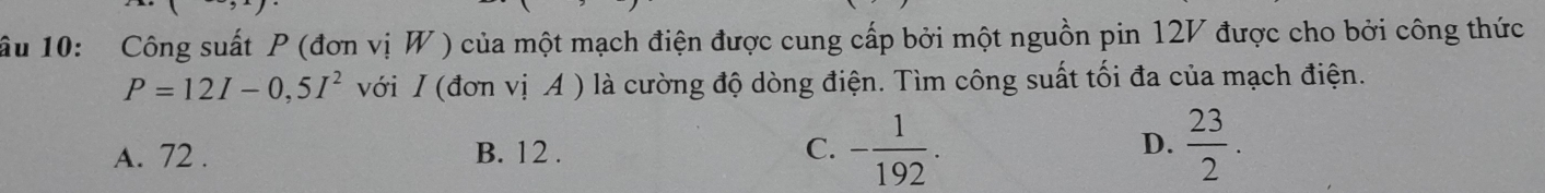 ầu 10: Công suất P (đơn vị W ) của một mạch điện được cung cấp bởi một nguồn pin 12V được cho bởi công thức
P=12I-0,5I^2 với I (đơn vị A ) là cường độ dòng điện. Tìm công suất tối đa của mạch điện.
D.
A. 72. B. 12 . - 1/192 .  23/2 . 
C.