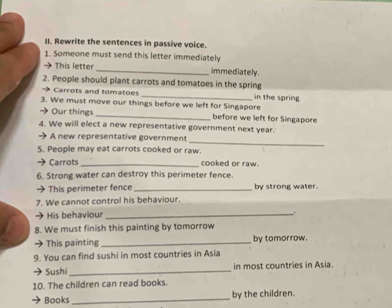 Rewrite the sentences in passive voice. 
1. Someone must send this letter immediately 
This letter_ immediately. 
2. People should plant carrots and tomatoes in the spring 
Carrots and tomatoes _in the spring 
3. We must move our things before we left for Singapore 
Our things _before we left for Singapore 
4. We will elect a new representative government next year. 
_ 
A new representative government 
5. People may eat carrots cooked or raw. 
Carrots _cooked or raw. 
6. Strong water can destroy this perimeter fence. 
This perimeter fence _by strong water. 
7. We cannot control his behaviour. 
His behaviour_ . 
8. We must finish this painting by tomorrow 
This painting_ by tomorrow. 
9. You can find sushi in most countries in Asia 
Sushi _in most countries in Asia. 
10. The children can read books. 
Books _by the children.