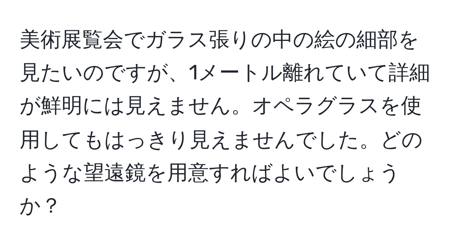 美術展覧会でガラス張りの中の絵の細部を見たいのですが、1メートル離れていて詳細が鮮明には見えません。オペラグラスを使用してもはっきり見えませんでした。どのような望遠鏡を用意すればよいでしょうか？