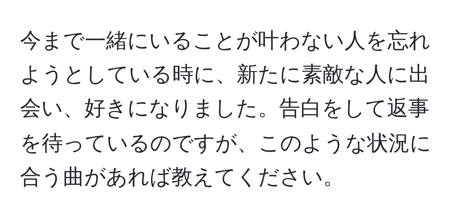 今まで一緒にいることが叶わない人を忘れようとしている時に、新たに素敵な人に出会い、好きになりました。告白をして返事を待っているのですが、このような状況に合う曲があれば教えてください。