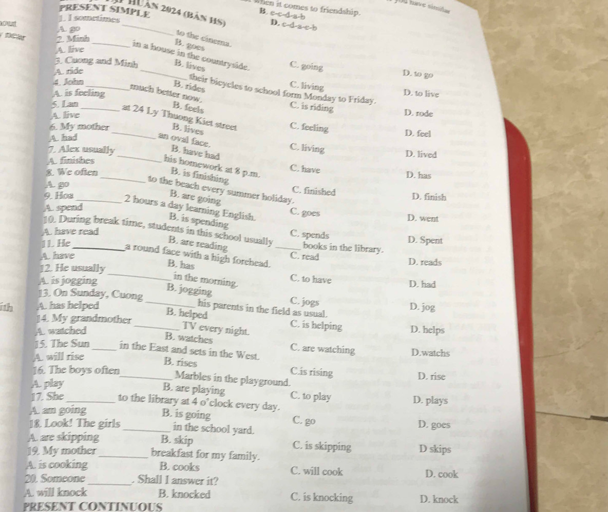 JOl have similar
When it comes to friendship.
PRESENT SIMPLE
B ecd a b
1 Huân 2024 (bản HS) D. c d a c b
ow
L. I sometimes
A20
2. Minh
to the ciema.
A. live
B.goes
_
_in a house in the countryside. C. going
3. Cuong and Minh B. lives
A. ride
D. to go
4. John
B. rides
C. living
their bicycles to school form Monday to Friday.
A. is feeling D. to live
_much better now.
5. Lan
B. feels
C. is riding
A. live
D. rode
_at 24 Ly Thuong Kiet street C. feeling
6. My mother _B. lives D. feel
A had an oval face.
7. Alex usually
C. living
_B. have had
D. lived
A finishes
his homework at 8 p.m.
8. We often
C. have D. has
_B. is finishing
Ago
to the beach every summer holiday.
C. finished D. finish
B. are going
9. Hoa _2 hours a day learning English. C. goes
A. spend
D. went
B. is spending
A. have read
10. During break time, students in this school usually _books in the library.
C. spends D. Spent
11. He
B. are reading
a round face with a high forehead.
A. have C. read D. reads
B. has
12. He usually_ C. to have D. had
A is jogging
in the morning.
B. jogging C. jogs
13. On Sunday, Cuong_ his parents in the field as usual.
1th A. has helped D. jog
14. My grandmother
_B. helped C. is helping
TV every night.
Awatched D. helps
B. watches C. are watching
15. The Sun _in the East and sets in the West. D.watchs
A will rise
B. rises
16. The boys often_ C.is rising D. rise
Marbles in the playground.
Aplay
B. are playing
17. She_ C. to play D. plays
to the library at 4 o’clock every day.
A am going
B. is going C. go
18. Look! The girls _in the school yard. D. goes
A. are skipping B. skip C. is skipping D skips
19. My mother_ breakfast for my family.
A is cooking B. cooks C. will cook
D. cook
20. Someone_ . Shall I answer it?
A. will knock B. knocked C. is knocking D. knock
PRESENT CONTINUOUS