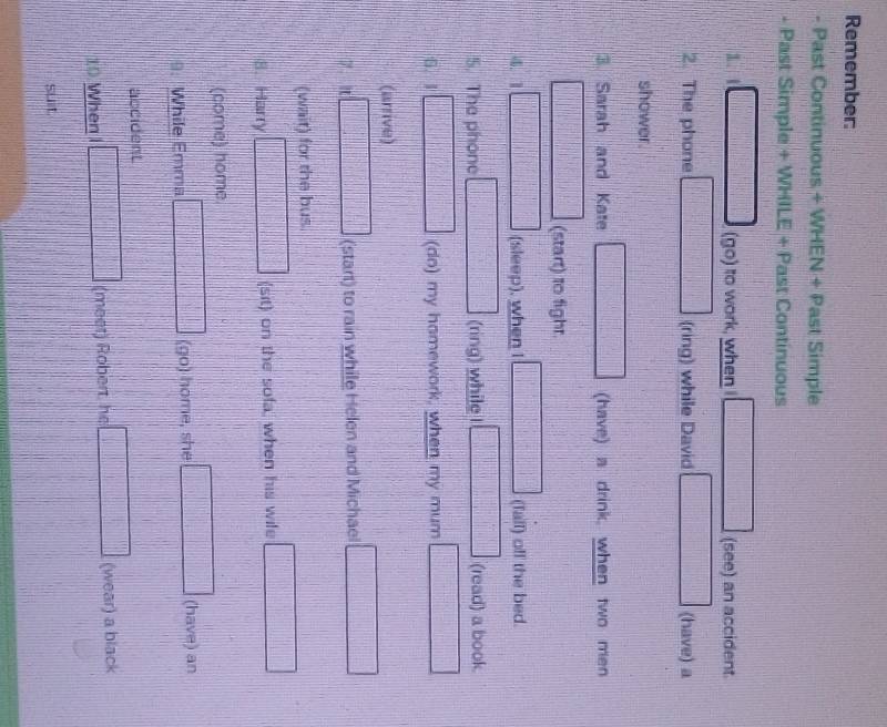 Remember: 
- Past Continuous + WHEN + Past Simple 
- Past Simple + WHILE + Past Continuous 
1. 
(go) to work, when (see) an accident. 
2. The phone (ring) while David (have) a 
shower. 
3 Sarah and Kate (have) a drink, when two men 
(start) to fight. 
4. 1 (sleep), when I (fall) off the bed. 
5. The phone (ring) while I (read) a book. 
G. 1 (do) my hamework, when my mum 
(arrive) 
7.It (start) to rain while Helen and Michael 
(wait) for the bus. 
8. Harry (sit) on the sofa, when his wife 
(come) home. 
9: While Emma (go) home, she (have) an 
accident 
10 When I (meet) Robert, he (wear) a black 
suit