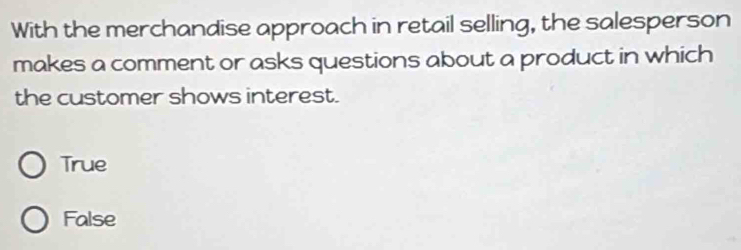 With the merchandise approach in retail selling, the salesperson
makes a comment or asks questions about a product in which
the customer shows interest.
True
False