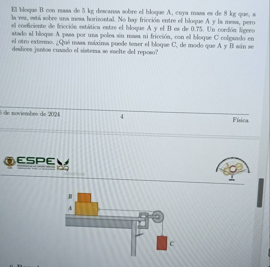 El bloque B con masa de 5 kg descansa sobre el bloque A, cuya masa es de 8 kg que, a 
la vez, está sobre una mesa horizontal. No hay fricción entre el bloque A y la mesa, pero 
el coeficiente de fricción estática entre el bloque A y el B es de 0.75. Un cordón ligero 
atado al bloque A pasa por una polea sin masa ni fricción, con el bloque C colgando en 
el otro extremo. ¿Qué masa máxima puede tener el bloque C, de modo que A y B aún se 
deslicen juntos cuando el sistema se suelte del reposo? 
6 de noviembre de 2024 4 Física 
ESPE