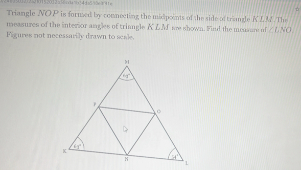 24605032/2a2f0152032b58cda1b34da518e8f91e
Triangle NOP is formed by connecting the midpoints of the side of triangle KLM . The
measures of the interior angles of triangle K LM are shown. Find the measure of ∠ LNO.
Figures not necessarily drawn to scale.