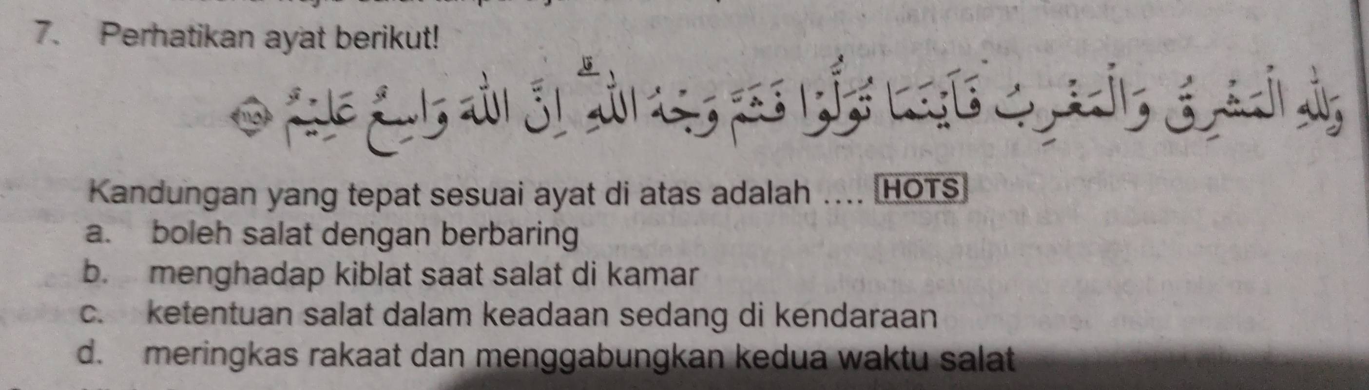 Perhatikan ayat berikut!
not
Kandungan yang tepat sesuai ayat di atas adalah .... HOTS
a. boleh salat dengan berbaring
b. menghadap kiblat saat salat di kamar
c. ketentuan salat dalam keadaan sedang di kendaraan
d. meringkas rakaat dan menggabungkan kedua waktu salat