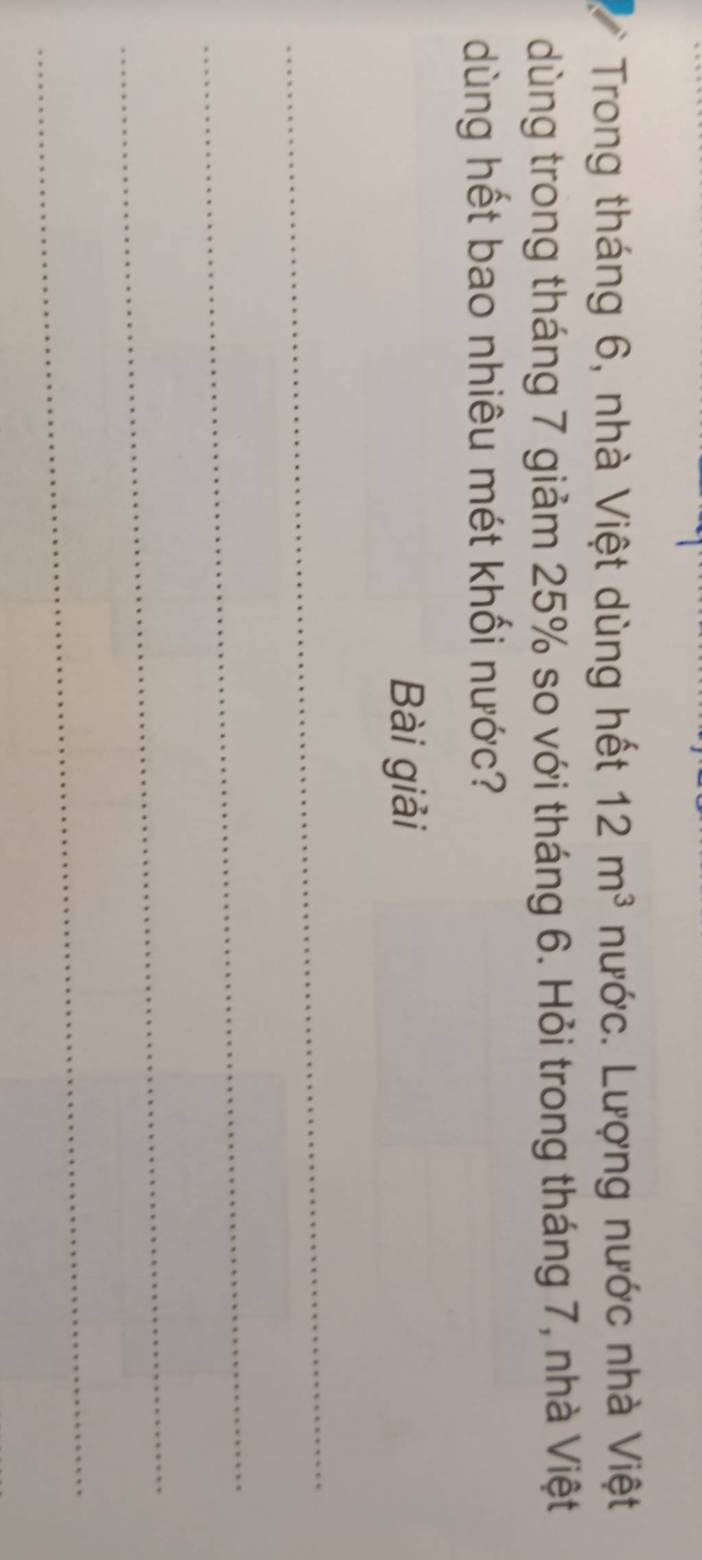 Trong tháng 6, nhà Việt dùng hết 12m^3 nước. Lượng nước nhà Việt 
dùng trong tháng 7 giảm 25% so với tháng 6. Hỏi trong tháng 7, nhà Việt 
dùng hết bao nhiêu mét khối nước? 
Bài giải 
_ 
_ 
_ 
_