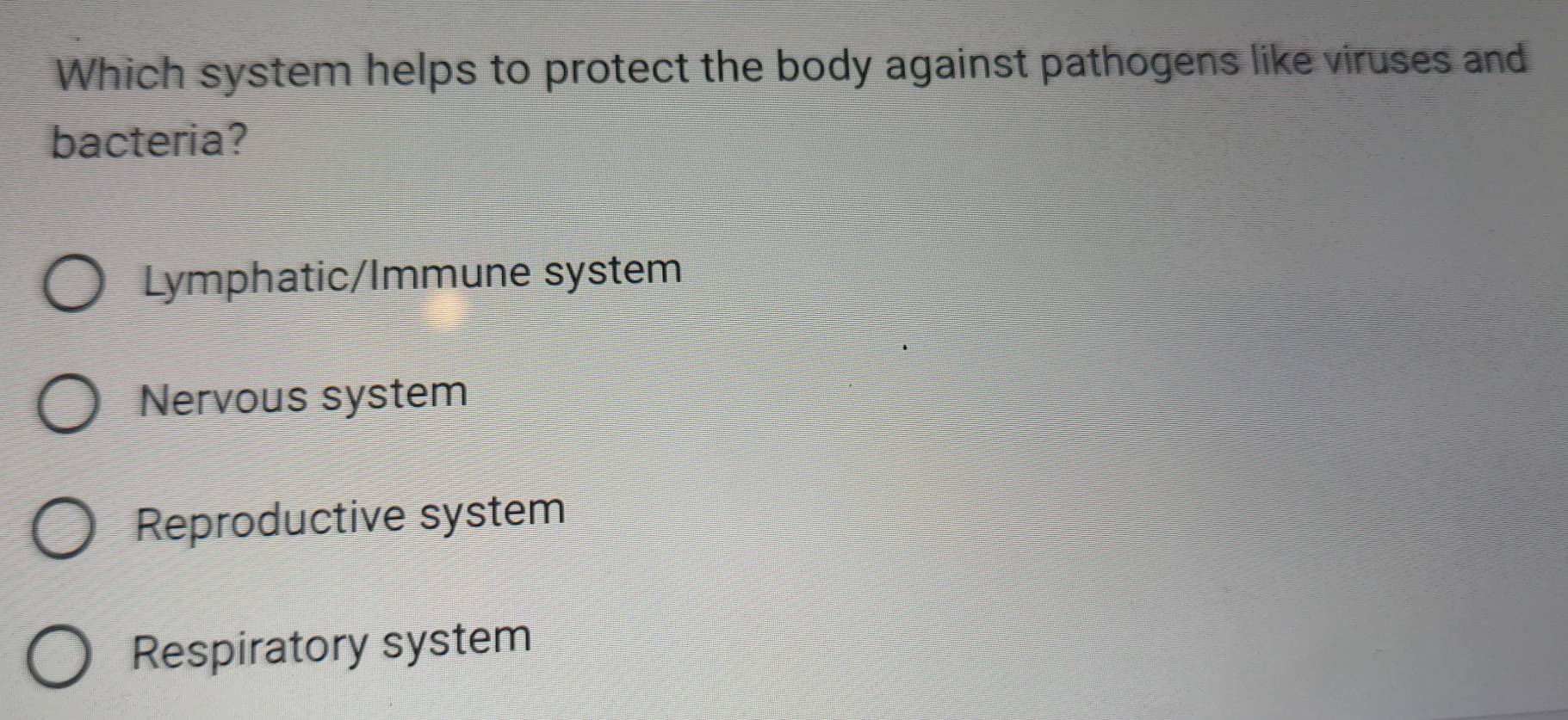 Which system helps to protect the body against pathogens like viruses and
bacteria?
Lymphatic/Immune system
Nervous system
Reproductive system
Respiratory system