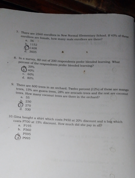 There are 2560 enrollees in New Normal Elementary School. If 45% of these
cnrollees are female, how many male enrollees are there?
a. 56
b. 1152
1408
d. 3605
8. In a survey, 80 out of 200 respondents prefer blended learning. What
percent of the respondents prefer blended learning?
20%
b. ) 40%
c. 60%
d. 80%
9. There are 600 trees in an orchard. Twelve percent (12%) of these are mango
trees, 15% are guava trees, 28% are avocado trees and the rest are coconut
trees. How many coconut trees are there in the orchard?
a. 55
b. 230
c) 270
d. 330
10.Gina bought a shirt which costs P450 at 20% discount and a bag which
costs P700 at 15% discount. How much did she pay in all?
a. P195
b. P360
c. P595
d P995