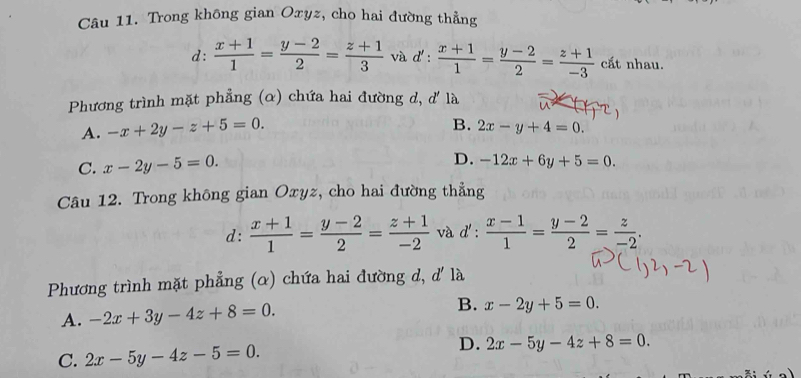 Trong không gian Oxyz, cho hai đường thẳng
d:  (x+1)/1 = (y-2)/2 = (z+1)/3  và d':  (x+1)/1 = (y-2)/2 = (z+1)/-3  cất nhau.
Phương trình mặt phẳng (α) chứa hai đường d, d' là
B.
A. -x+2y-z+5=0. 2x-y+4=0.
C. x-2y-5=0.
D. -12x+6y+5=0. 
Câu 12. Trong không gian Oxyz, cho hai đường thẳng
d:  (x+1)/1 = (y-2)/2 = (z+1)/-2  và d':  (x-1)/1 = (y-2)/2 = z/-2 . 
Phương trình mặt phẳng (α) chứa hai đường d, d' là
A. -2x+3y-4z+8=0.
B. x-2y+5=0.
D.
C. 2x-5y-4z-5=0. 2x-5y-4z+8=0.