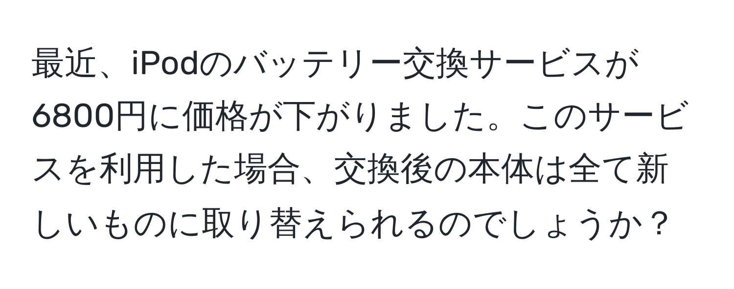 最近、iPodのバッテリー交換サービスが6800円に価格が下がりました。このサービスを利用した場合、交換後の本体は全て新しいものに取り替えられるのでしょうか？