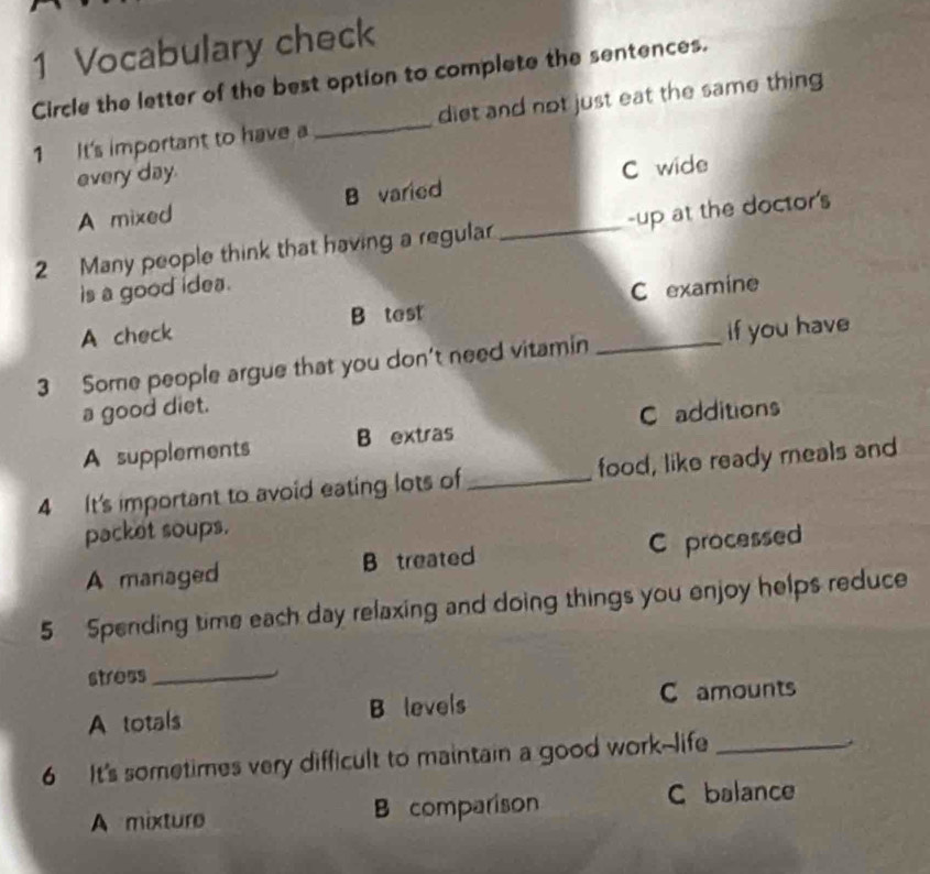 Vocabulary check
Circle the letter of the best option to complete the sentences.
1 It's important to have a _diet and not just eat the same thing
every day.
A mixed B varied C wide
2 Many people think that having a regula _-up at the doctor's
is a good idea.
A check B test C examine
3 Some people argue that you don't need vitamin _if you have
a good diet.
C additions
A supplements B extras
4 It's important to avoid eating lots of_ food, like ready meals and
packet soups.
A managed B treated C processed
5 Spending time each day relaxing and doing things you enjoy helps reduce
stress_
A totals B levels C amounts
6 It's sometimes very difficult to maintain a good work--life_
A mixture B comparison C balance