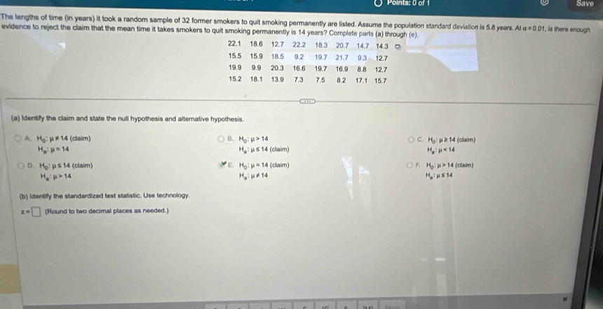 Save
The lengths of time (in years) it took a random sample of 32 former smokers to quit smoking permanently are listed. Assume the population standard deviation is 5.8 years. At a=0.01 , is there enough
evidence to reject the claim that the mean time it takes smokers to quit smoking permanently is 14 years? Complete parts (a) through (e).
22.1 18.6 12.7 22.2 18.3 20.7 14.7 14.3 。
15.5 15.9 18.5 9.2 19.7 21.7 9.3 12.7
19.9 9.9 20.3 16.6 19.7 16.9 8.8 12.7
15.2 18.1 13.9 7.3 7.5 8.2 17.1 15.7
(a) Identify the claim and state the null hypothesis and alternative hypothesis.
A. H_0:mu != 14 (claim) B. H_0:mu >14 C. H_0:mu ≥ 14 (clair)
H_a:mu =14
H_a:mu ≤ 14(claim)
H_a:mu <14</tex> 
E.
D. H_0:mu ≤ 14 (claim) H_0:mu =14(claim) F H_0:mu >14(claim)
H_a:mu >14
H_a:mu != 14
H_a:mu ≤ 14
(b) Identify the standardized test statistic. Use technology
z=□ (Round to two decimal places as needed.)
