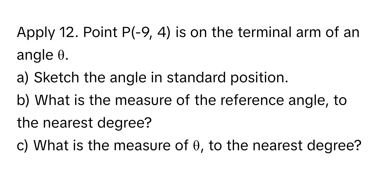 Apply 12. Point P(-9, 4) is on the terminal arm of an angle θ. 
a) Sketch the angle in standard position. 
b) What is the measure of the reference angle, to the nearest degree? 
c) What is the measure of θ, to the nearest degree?