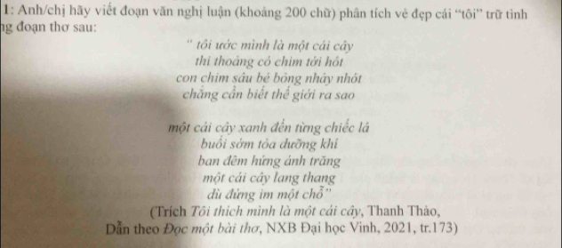 1: Anh/chị hãy viết đoạn văn nghị luận (khoảng 200 chữ) phân tích vẻ đẹp cái “tôi” trữ tình 
ng đoạn thơ sau: 
'tôi ước mình là một cái cây 
thi thoảng có chim tới hót 
con chim sâu bé bóng nhảy nhót 
chắng cần biết thể giới ra sao 
một cải cây xanh đến từng chiếc là 
buổi sởm tỏa dưỡng khí 
ban đêm hứng ánh trăng 
một cái cây lang thang 
dù đứng im một chỗ'' 
(Trích Tôi thích mình là một cái cây, Thanh Thảo, 
Dẫn theo Đọc một bài thơ, NXB Đại học Vinh, 2021, tr.173)